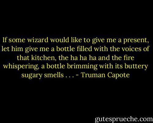 If some wizard would like to give me a present, let him give me a bottle filled with the voices of that kitchen, the ha ha ha and the fire whispering, a bottle brimming with its buttery sugary smells . . . - Truman Capote