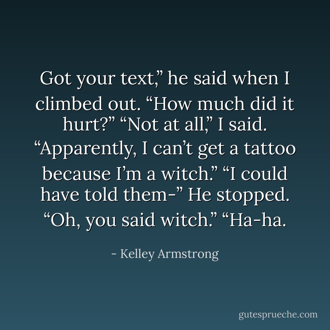 Got your text,” he said when I climbed out. “How much did it hurt?”<br />“Not at all,” I said. “Apparently, I can’t get a tattoo because I’m a witch.”<br />“I could have told them-” He stopped. “Oh, you said witch.”<br />“Ha-ha. - Kelley Armstrong