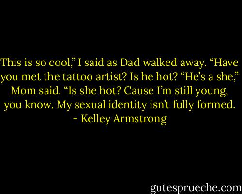 This is so cool,” I said as Dad walked away. “Have you met the tattoo artist? Is he hot?<br />“He’s a she,” Mom said.<br />“Is she hot? Cause I’m still young, you know. My sexual identity isn’t fully formed. - Kelley Armstrong