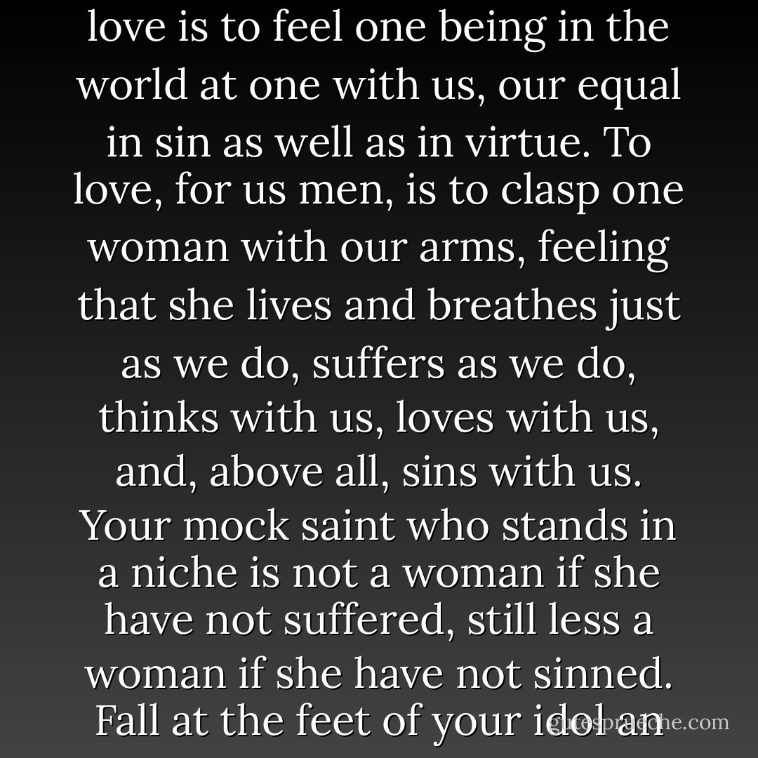 Is it love to worship a saint in heaven, whom you dare not touch, who hovers above you like a cloud, which floats away from you even as you gaze? To love is to feel one being in the world at one with us, our equal in sin as well as in virtue. To love, for us men, is to clasp one woman with our arms, feeling that she lives and breathes just as we do, suffers as we do, thinks with us, loves with us, and, above all, sins with us. Your mock saint who stands in a niche is not a woman if she have not suffered, still less a woman if she have not sinned. Fall at the feet of your idol an you wish, but drag her down to your level after that- the only level she should ever reach, that of your heart. - Emmuska Orczy