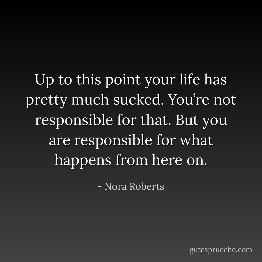Up to this point your life has pretty much sucked. You’re not responsible for that. But you are responsible for what happens from here on. - Nora Roberts