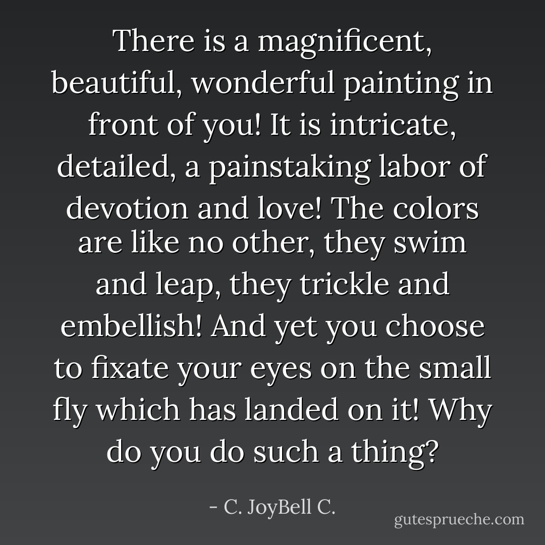 There is a magnificent, beautiful, wonderful painting in front of you! It is intricate, detailed, a painstaking labor of devotion and love! The colors are like no other, they swim and leap, they trickle and embellish! And yet you choose to fixate your eyes on the small fly which has landed on it! Why do you do such a thing? - C. JoyBell C.