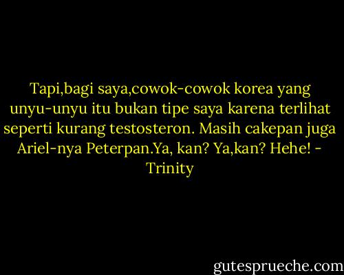 Tapi,bagi saya,cowok-cowok korea yang unyu-unyu itu bukan tipe saya karena terlihat seperti kurang testosteron. Masih cakepan juga Ariel-nya Peterpan.Ya, kan? Ya,kan? Hehe! - Trinity