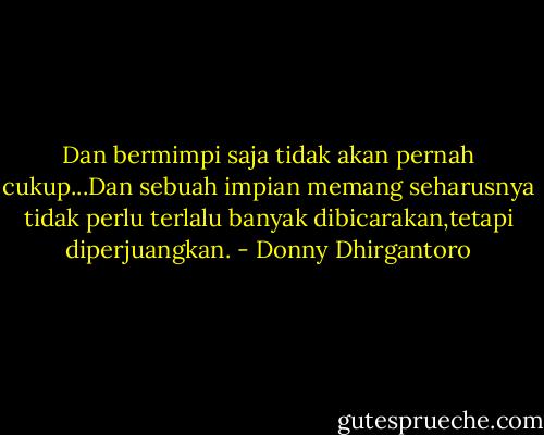 Dan bermimpi saja tidak akan pernah cukup...Dan sebuah impian memang seharusnya tidak perlu terlalu banyak dibicarakan,tetapi diperjuangkan. - Donny Dhirgantoro