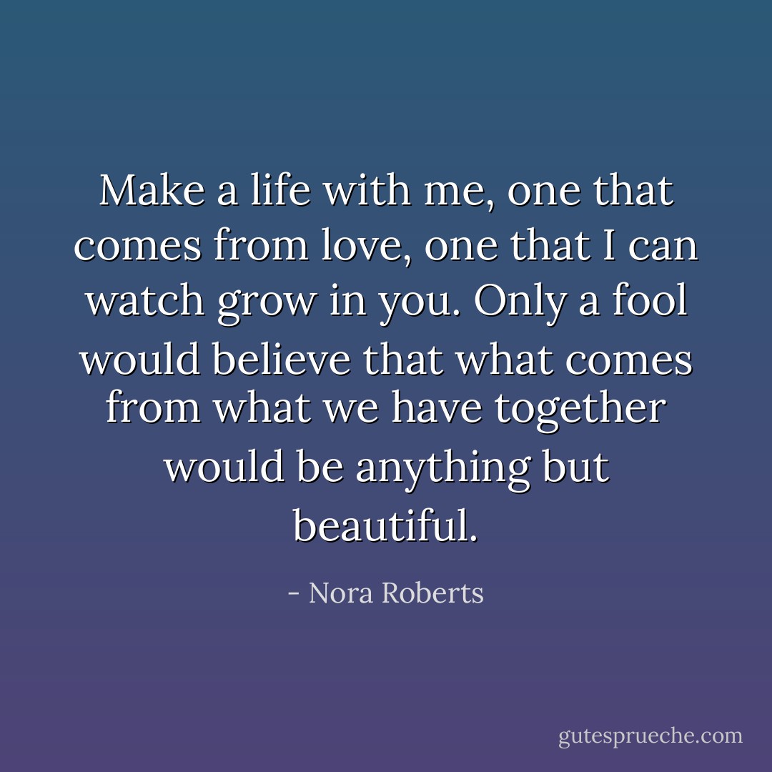 Make a life with me, one that comes from love, one that I can watch grow in you. Only a fool would believe that what comes from what we have together would be anything but beautiful. - Nora Roberts