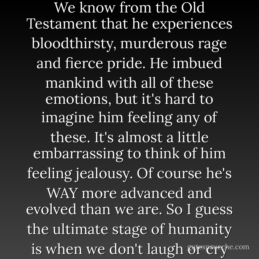 I wonder if God cries. Or gets sad, even. Or happy. Or elated. Does he ever have a good belly laugh? Does he sense contentment? Does he feel pride or remorse? Is he stoic? We know from the Old Testament that he experiences bloodthirsty, murderous rage and fierce pride. He imbued mankind with all of these emotions, but it's hard to imagine him feeling any of these. It's almost a little embarrassing to think of him feeling jealousy. Of course he's WAY more advanced and evolved than we are. So I guess the ultimate stage of humanity is when we don't laugh or cry or experience emotion at all. God gave us laughter as a constant remind of what lesser-evolved beings humans are. Stupid humans! - David Cross