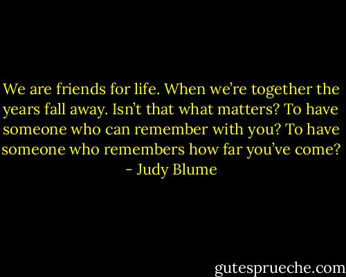 We are friends for life. When we’re together the years fall away. Isn’t that what matters? To have someone who can remember with you? To have someone who remembers how far you’ve come? - Judy Blume