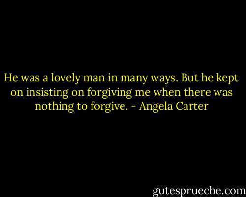 He was a lovely man in many ways. But he kept on insisting on forgiving me when there was nothing to forgive. - Angela Carter