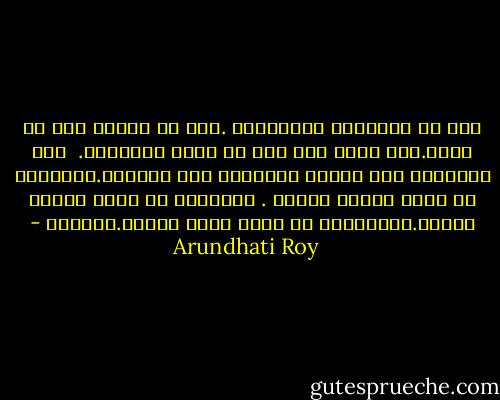 لقد تم التلاعب باحلامنا .نحن لا ننتمي الى اي مكان.نحن نبحر دون رسو في بحار متلاطمه. <br />وقد لايُسمح لنا أبداً بالتوجه إلى الشاطئ.أشجاننا لن تكون حزينة كفاية .<br />أفراحنا لن تكون سعيدة كفاية.وحيواتنا لن تكون مهمة كفاية.لتؤثّر - Arundhati Roy