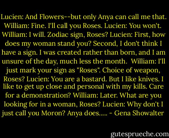 Lucien: And Flowers--but only Anya can call me that.<br />William: Fine. I'll call you Roses.<br />Lucien: You won't. <br />William: I will. Zodiac sign, Roses?<br />Lucien: First, how does my woman stand you? Second, I don't think I have a sign. I was created rather than born, and I am unsure of the day, much less the month. <br />William: I'll just mark your sign as "Roses". Choice of weapon, Roses?<br />Lucien: You are a bastard. But I like knives. I like to get up close and personal with my kills. Care for a demonstration?<br />William: Later. What are you looking for in a woman, Roses?<br />Lucien: Why don't I just call you Moron? Anya does..... - Gena Showalter