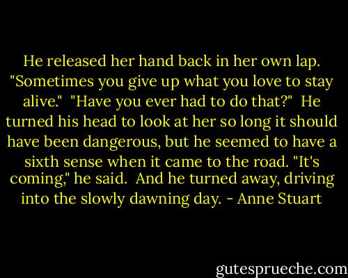 He released her hand back in her own lap. "Sometimes you give up what you love to stay alive."<br /><br />"Have you ever had to do that?"<br /><br />He turned his head to look at her so long it should have been dangerous, but he seemed to have a sixth sense when it came to the road. "It's coming," he said.<br /><br />And he turned away, driving into the slowly dawning day. - Anne Stuart