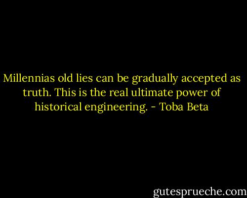 Millennias old lies can be gradually accepted as truth.<br />This is the real ultimate power of historical engineering. - Toba Beta