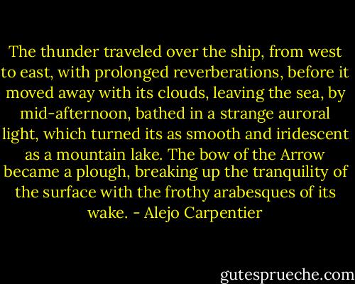 The thunder traveled over the ship, from west to east, with prolonged reverberations, before it moved away with its clouds, leaving the sea, by mid-afternoon, bathed in a strange auroral light, which turned its as smooth and iridescent as a mountain lake. The bow of the Arrow became a plough, breaking up the tranquility of the surface with the frothy arabesques of its wake. - Alejo Carpentier