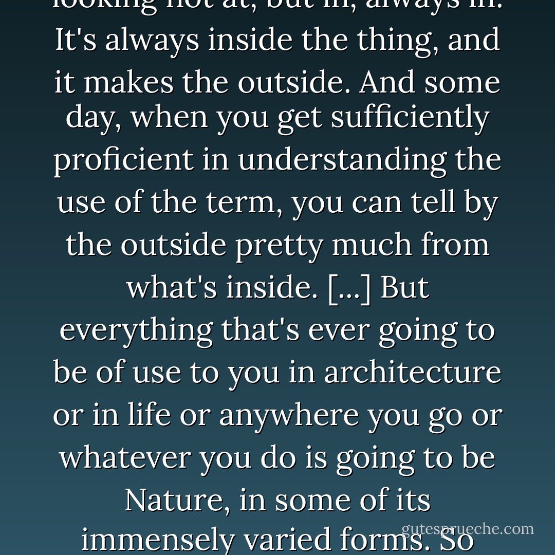 How many understand that Nature is the essencial character of whatever is. It's something you'll find by looking not at, but in, always in. It's always inside the thing, and it makes the outside. And some day, when you get sufficiently proficient in understanding the use of the term, you can tell by the outside pretty much from what's inside.<br />[...] But everything that's ever going to be of use to you in architecture or in life or anywhere you go or whatever you do is going to be Nature, in some of its immensely varied forms. So varied that there's no end to the variety imaginable.<br /><br />"Nature" September 7, 1958 - Frank Lloyd Wright
