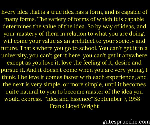 Every idea that is a true idea has a form, and is capable of many forms. The variety of forms of which it is capable determines the value of the idea. So by way of ideas, and your mastery of them in relation to what you are doing, will come your value as an architect to your society and future. That's where you go to school. You can't get it in a university, you can't get it here, you can't get it anywhere except as you love it, love the feeling of it, desire and pursue it. And it doesn't come when you are very young, I think. I believe it comes faster with each experience, and the next is very simple, or more simple, until it becomes quite natural to you to become master of the idea you would express.<br /><br />"Idea and Essence" September 7, 1958 - Frank Lloyd Wright