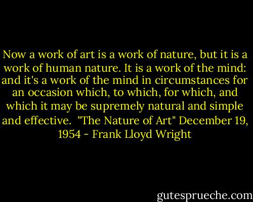 Now a work of art is a work of nature, but it is a work of human nature. It is a work of the mind: and it's a work of the mind in circumstances for an occasion which, to which, for which, and which it may be supremely natural and simple and effective.<br /><br />"The Nature of Art" December 19, 1954 - Frank Lloyd Wright