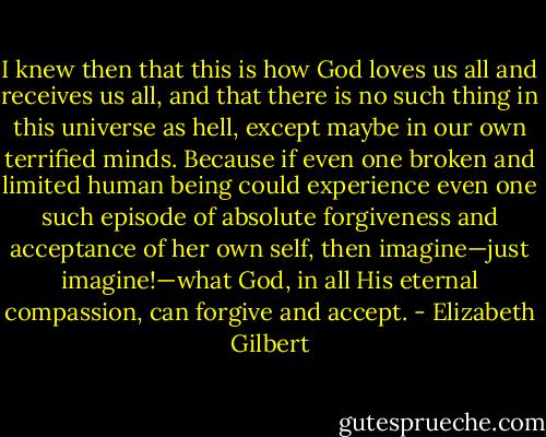 I knew then that this is how God loves us all and receives us all, and that there is no such thing in this universe as hell, except maybe in our own terrified minds. Because if even one broken and limited human being could experience even one such episode of absolute forgiveness and acceptance of her own self, then imagine—just imagine!—what God, in all His eternal compassion, can forgive and accept. - Elizabeth Gilbert