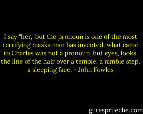 I say "her," but the pronoun is one of the most terrifying masks man has invented; what came to Charles was not a pronoun, but eyes, looks, the line of the hair over a temple, a nimble step, a sleeping face. - John Fowles