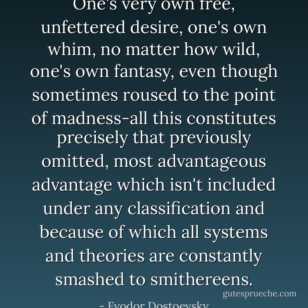 One's very own free, unfettered desire, one's own whim, no matter how wild, one's own fantasy, even though sometimes roused to the point of madness-all this constitutes precisely that previously omitted, most advantageous advantage which isn't included under any classification and because of which all systems and theories are constantly smashed to smithereens. - Fyodor Dostoevsky