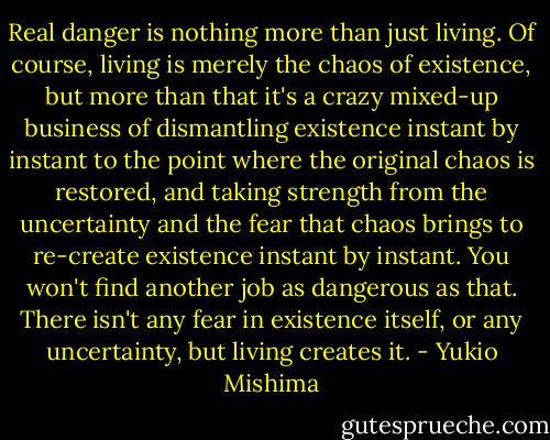Real danger is nothing more than just living. Of course, living is merely the chaos of existence, but more than that it's a crazy mixed-up business of dismantling existence instant by instant to the point where the original chaos is restored, and taking strength from the uncertainty and the fear that chaos brings to re-create existence instant by instant. You won't find another job as dangerous as that. There isn't any fear in existence itself, or any uncertainty, but living creates it. - Yukio Mishima