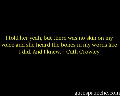 I told her yeah, but there was no skin on my voice and she heard the bones in my words like I did. And I knew. - Cath Crowley