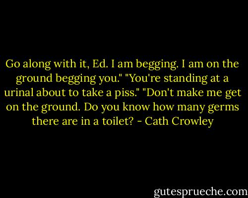 Go along with it, Ed. I am begging. I am on the ground begging you." "You're standing at a urinal about to take a piss." "Don't make me get on the ground. Do you know how many germs there are in a toilet? - Cath Crowley