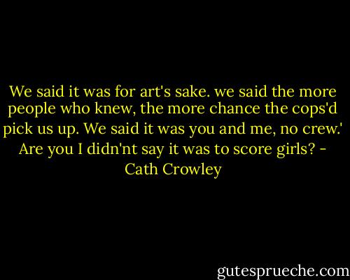 We said it was for art's sake. we said the more people who knew, the more chance the cops'd pick us up. We said it was you and me, no crew.'<br />Are you I didn'nt say it was to score girls? - Cath Crowley