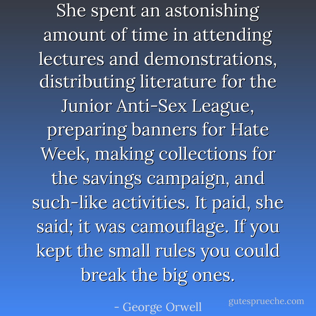 She spent an astonishing amount of time in attending lectures and demonstrations, distributing literature for the Junior Anti-Sex League, preparing banners for Hate Week, making collections for the savings campaign, and such-like activities. It paid, she said; it was camouflage. If you kept the small rules you could break the big ones. - George Orwell