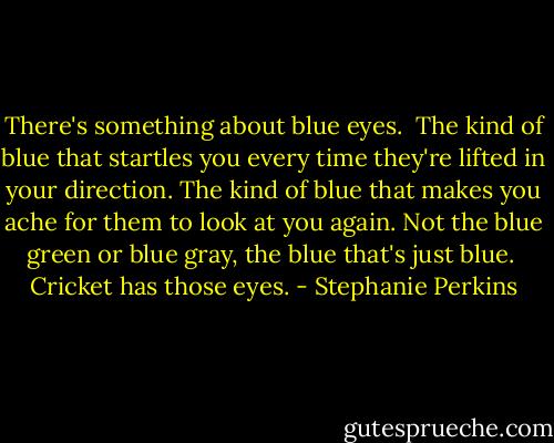 There's something about blue eyes.<br /><br />The kind of blue that startles you every time they're lifted in your direction. The kind of blue that makes you ache for them to look at you again. Not the blue green or blue gray, the blue that's just blue.<br /><br />Cricket has those eyes. - Stephanie Perkins