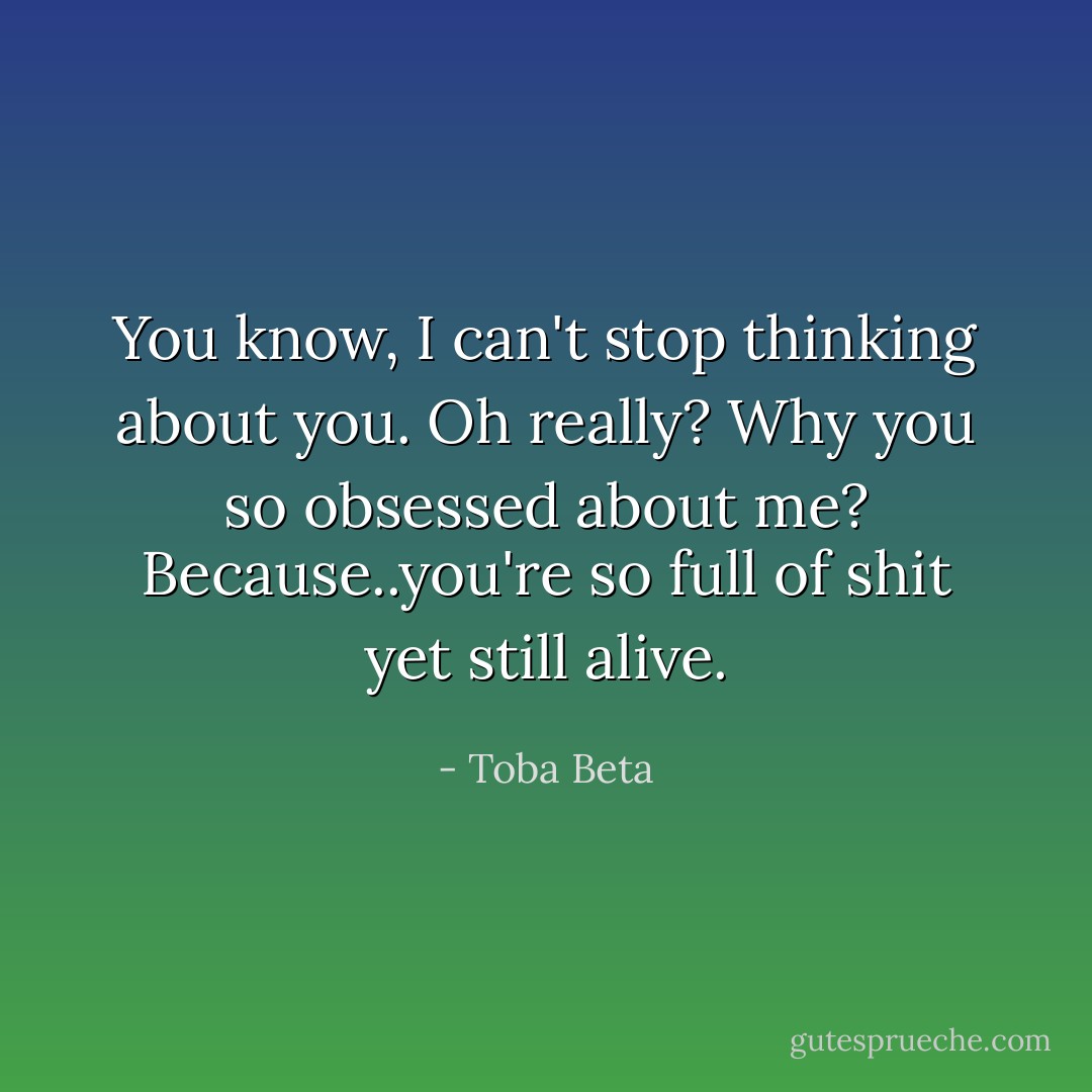 You know, I can't stop thinking about you.<br />Oh really? Why you so obsessed about me?<br />Because..you're so full of shit yet still alive. - Toba Beta