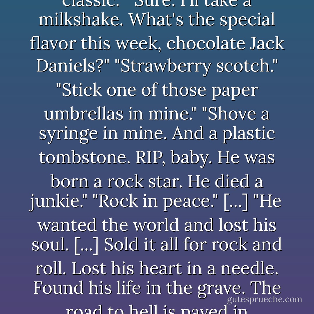 What would you rather have?"<br />"Cheeseburger and a small fry. Coke classic. Better yet, dope classic."<br />"Sure. I'll take a milkshake. What's the special flavor this week, chocolate Jack Daniels?"<br />"Strawberry scotch."<br />"Stick one of those paper umbrellas in mine."<br />"Shove a syringe in mine. And a plastic tombstone. RIP, baby. He was born a rock star. He died a junkie."<br />"Rock in peace."<br />[...]<br />"He wanted the world and lost his soul. [...] Sold it all for rock and roll. Lost his heart in a needle. Found his life in the grave. The road to hell is paved in marijuana leaves. Now he rocks in peace. - L.F. Blake