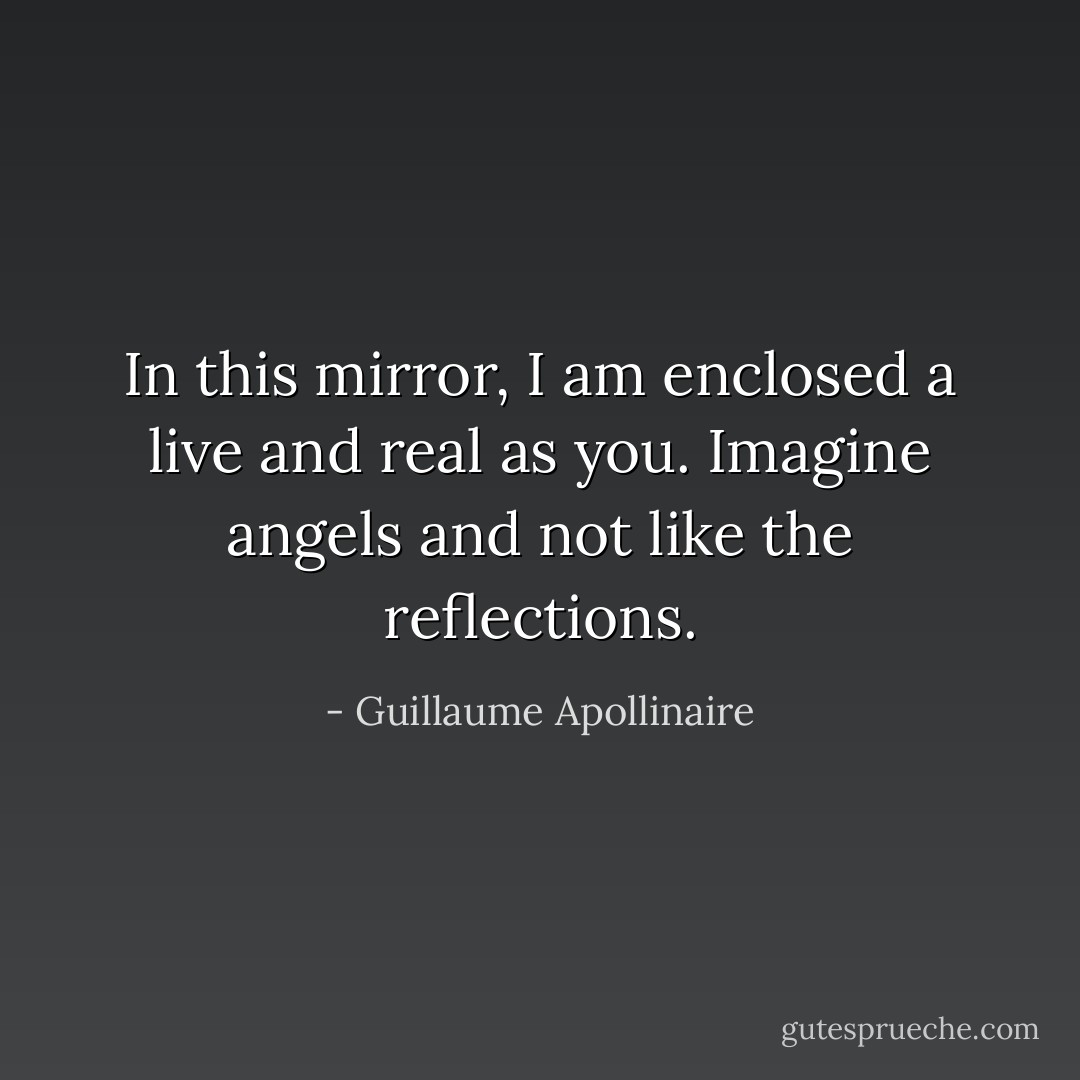 In this mirror,<br />I am enclosed a live and real as you.<br />Imagine angels and not like the reflections. - Guillaume Apollinaire