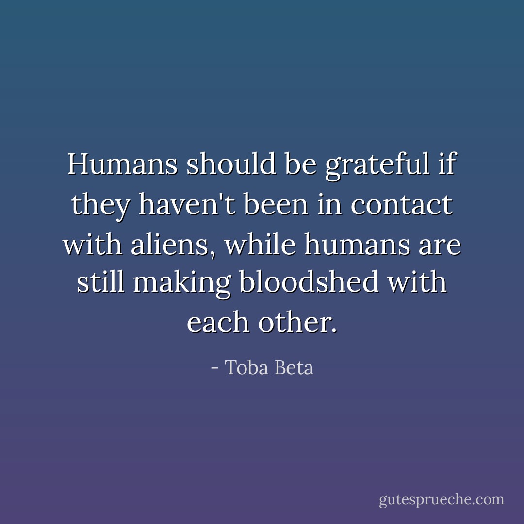 Humans should be grateful if they haven't been in contact with<br />aliens, while humans are still making bloodshed with each other. - Toba Beta