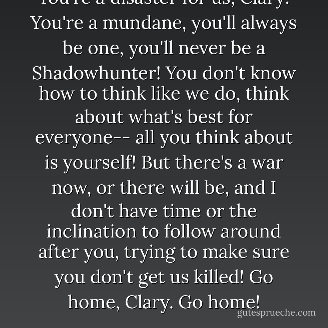 You're a disaster for us, Clary! You're a mundane, you'll always be one, you'll never be a Shadowhunter! You don't know how to think like we do, think about what's best for everyone-- all you think about is yourself! But there's a war now, or there will be, and I don't have time or the inclination to follow around after you, trying to make sure you don't get us killed! Go home, Clary. Go home! - Cassandra Clare