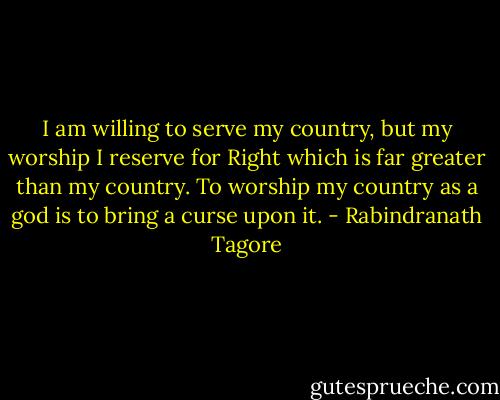 I am willing to serve my country, but my worship I reserve for Right which is far greater than my country. To worship my country as a god is to bring a curse upon it. - Rabindranath Tagore