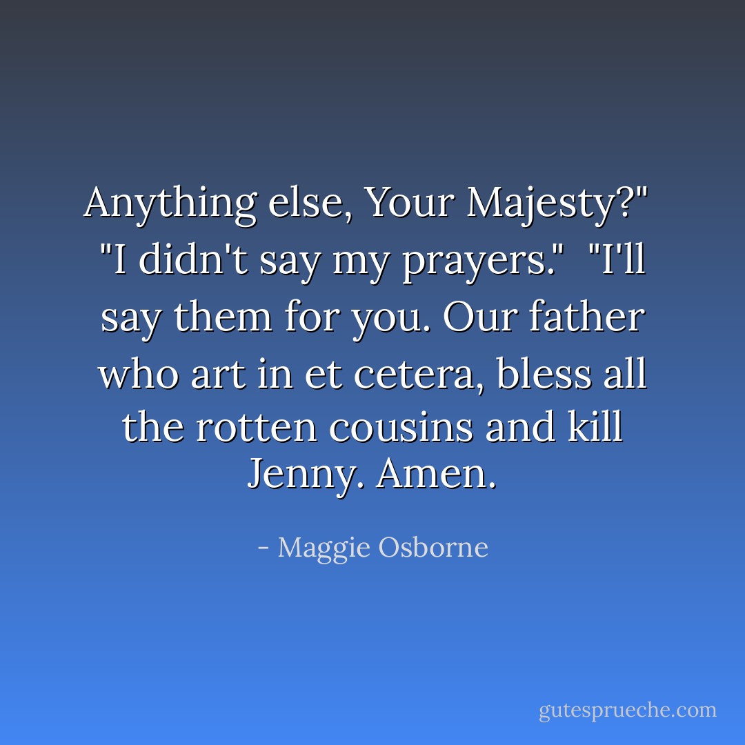 Anything else, Your Majesty?" <br />"I didn't say my prayers." <br />"I'll say them for you. Our father who art in et cetera, bless all the rotten cousins and kill Jenny. Amen. - Maggie Osborne