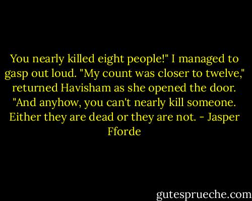 You nearly killed eight people!" I managed to gasp out loud.<br />"My count was closer to twelve," returned Havisham as she opened the door. "And anyhow, you can't nearly kill someone. Either they are dead or they are not. - Jasper Fforde