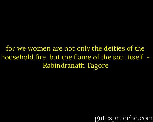 for we women are not only the deities of the household fire, but the flame of the soul itself. - Rabindranath Tagore