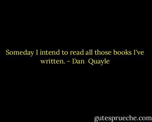 Someday I intend to read all those books I've written. - Dan  Quayle