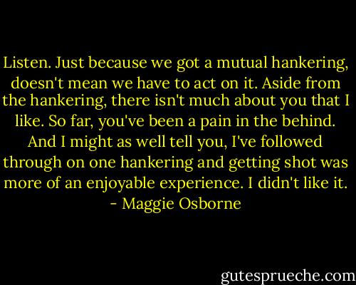 Listen. Just because we got a mutual hankering, doesn't mean we have to act on it. Aside from the hankering, there isn't much about you that I like. So far, you've been a pain in the behind. And I might as well tell you, I've followed through on one hankering and getting shot was more of an enjoyable experience. I didn't like it. - Maggie Osborne