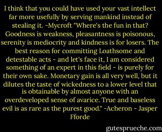 I think that you could have used your vast intellect far more usefully by serving mankind instead of stealing it. -Mycroft<br />"Where's the fun in that? Goodness is weakness, pleasantness is poisonous, serenity is mediocrity and kindness is for losers. The best reason for committing Loathsome and detestable acts - and let's face it, I am considered something of an expert in this field - is purely for their own sake. Monetary gain is all very well, but it dilutes the taste of wickedness to a lower level that is obtainable by almost anyone with an overdeveloped sense of avarice. True and baseless evil is as rare as the purest good." -Acheron - Jasper Fforde