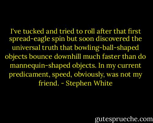 I've tucked and tried to roll after that first spread-eagle spin but soon discovered the universal truth that bowling-ball-shaped objects bounce downhill much faster than do mannequin-shaped objects. In my current predicament, speed, obviously, was not my friend. - Stephen White