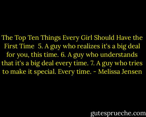 The Top Ten Things Every Girl Should Have the First Time<br /><br />5. A guy who realizes it's a big deal for you, this time.<br />6. A guy who understands that it's a big deal every time.<br />7. A guy who tries to make it special. Every time. - Melissa Jensen