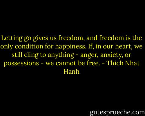 Letting go gives us freedom, and freedom is the only condition for happiness. If, in our heart, we still cling to anything - anger, anxiety, or possessions - we cannot be free. - Thich Nhat Hanh