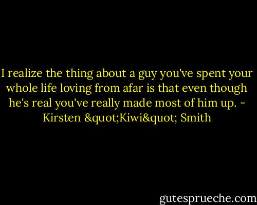 I realize the thing about a guy you've spent your whole life loving from afar is that even though he's real you've really made most of him up. - Kirsten "Kiwi" Smith