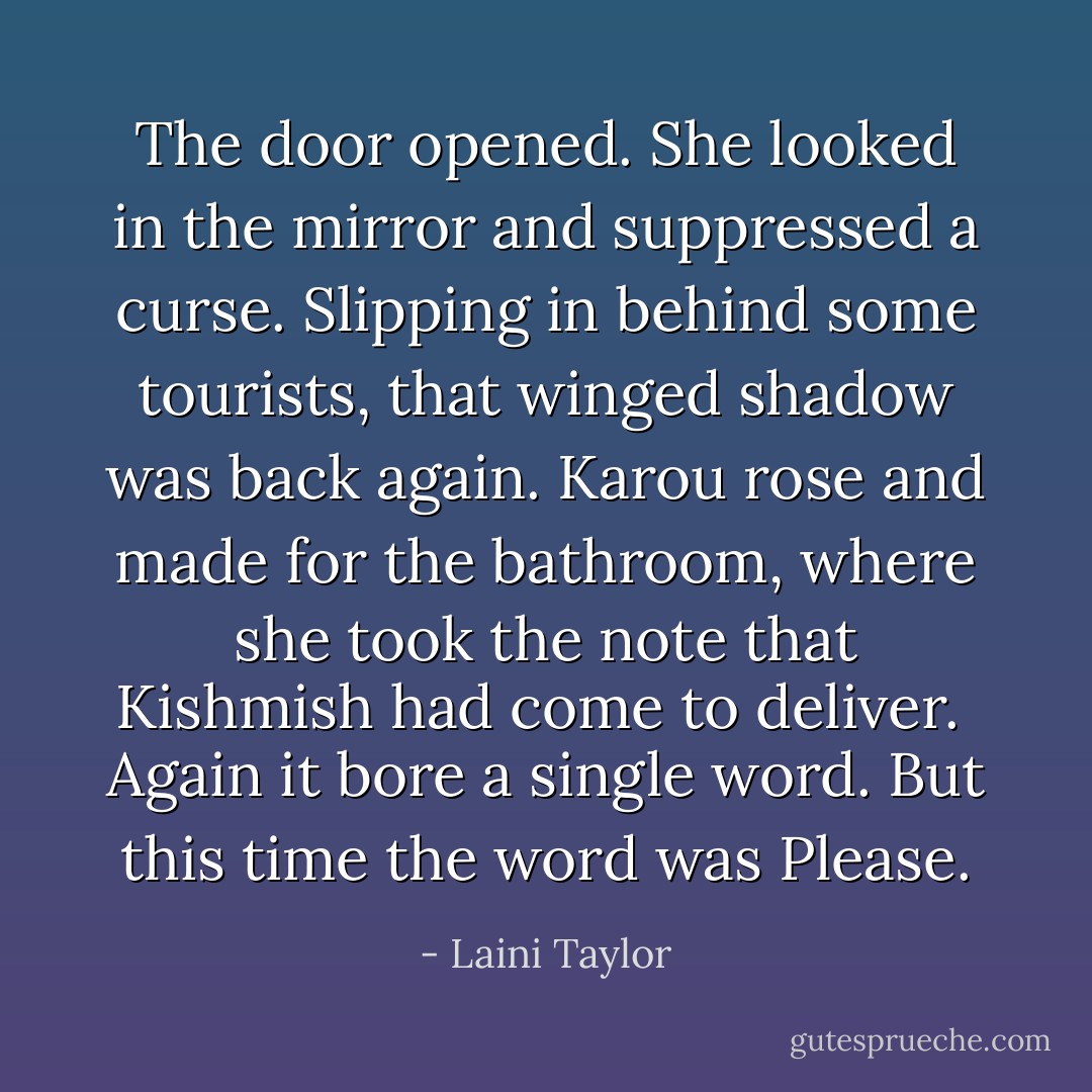 The door opened. She looked in the mirror and suppressed a curse. Slipping in behind some tourists, that winged shadow was back again. Karou rose and made for the bathroom, where she took the note that Kishmish had come to deliver.<br /><br />Again it bore a single word. But this time the word was <i>Please.</i> - Laini Taylor