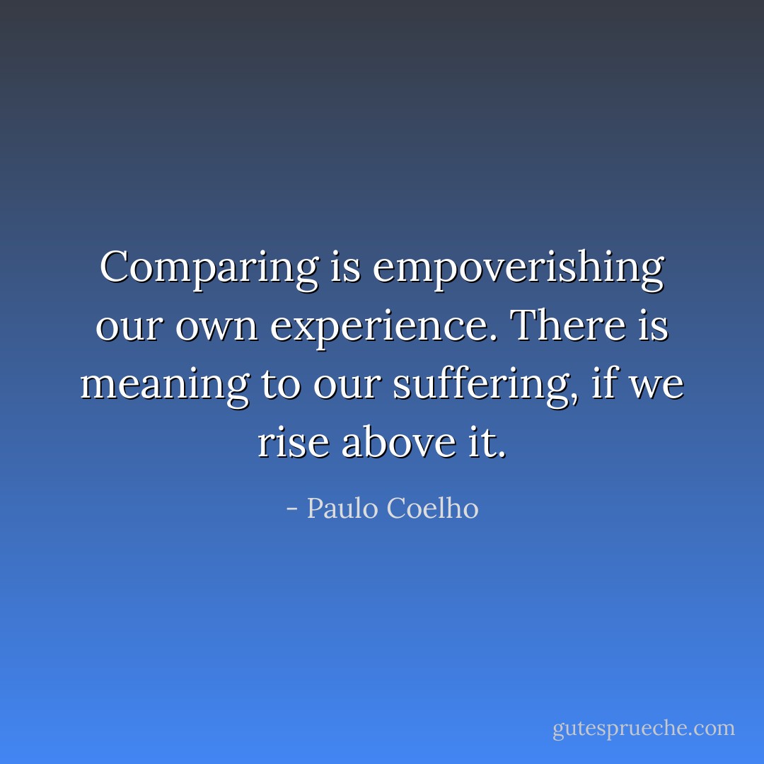 ‎Comparing is empoverishing our own experience. There is meaning to our suffering, if we rise above it. - Paulo Coelho