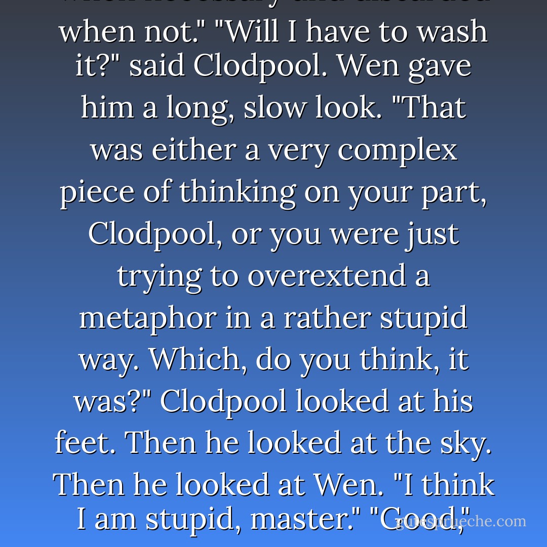 That is because you don't yet know how to deal with time," said Wen. "But I will teach you to deal with time as you would deal with a coat, to be worn when necessary and discarded when not."<br />"Will I have to wash it?" said Clodpool.<br />Wen gave him a long, slow look.<br />"That was either a very complex piece of thinking on your part, Clodpool, or you were just trying to overextend a metaphor in a rather stupid way. Which, do you think, it was?"<br />Clodpool looked at his feet. Then he looked at the sky. Then he looked at Wen.<br />"I think I am stupid, master."<br />"Good," said Wen. "It is fortuitous that you are my apprentice at this time, because if I can teach you, Clodpool, I can teach anyone. - Terry Pratchett