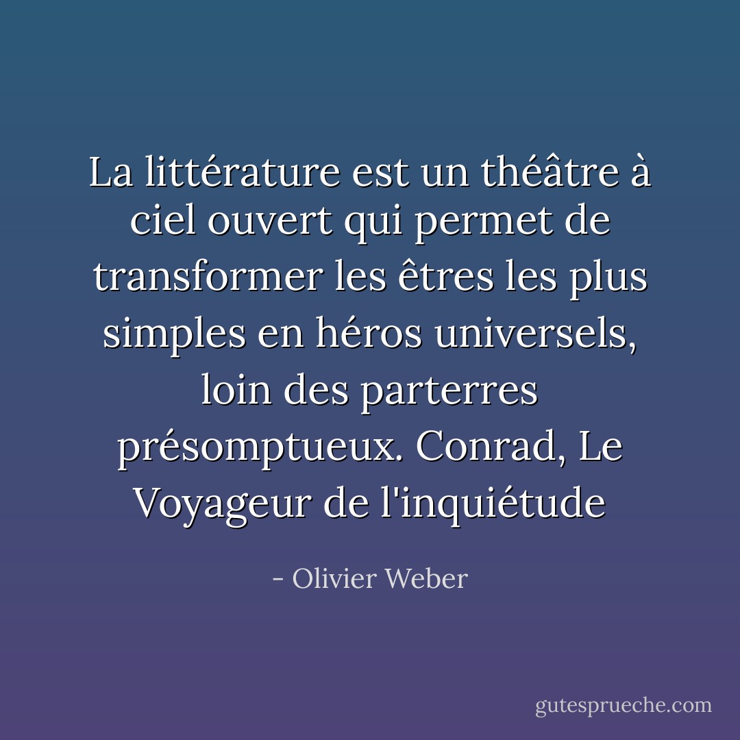 La littérature est un théâtre à ciel ouvert qui permet de transformer les êtres les plus simples en héros universels, loin des parterres présomptueux.<br />Conrad, Le Voyageur de l'inquiétude - Olivier Weber