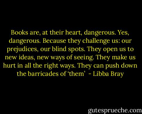 Books are, at their heart, dangerous. Yes, dangerous. Because they challenge us: our prejudices, our blind spots. They open us to new ideas, new ways of seeing. They make us hurt in all the right ways. They can push down the barricades of ‘them’  - Libba Bray
